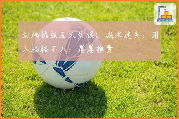 刘炜执教五大失误：战术迷失，用人格格不入，屡屡推责