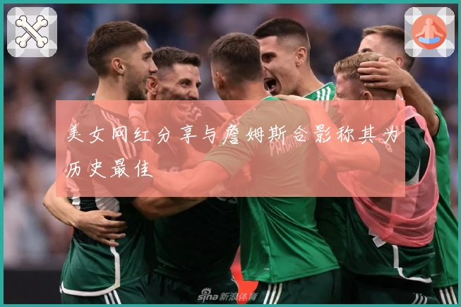 美女网红分享与詹姆斯合影称其为历史最佳