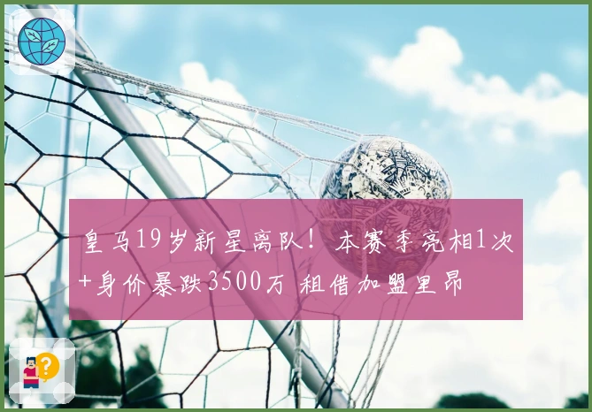皇马19岁新星离队！本赛季亮相1次+身价暴跌3500万 租借加盟里昂