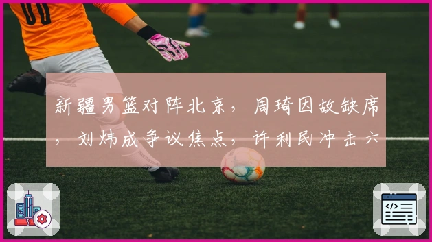 新疆男篮对阵北京，周琦因故缺席，刘炜成争议焦点，许利民冲击六连胜